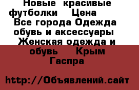 Новые, красивые футболки  › Цена ­ 550 - Все города Одежда, обувь и аксессуары » Женская одежда и обувь   . Крым,Гаспра